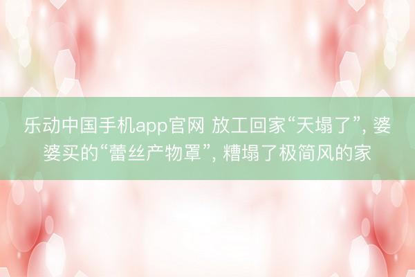 乐动中国手机app官网 放工回家“天塌了”， 婆婆买的“蕾丝产物罩”， 糟塌了极简风的家