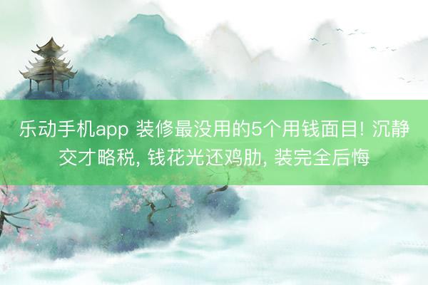 乐动手机app 装修最没用的5个用钱面目! 沉静交才略税， 钱花光还鸡肋， 装完全后悔