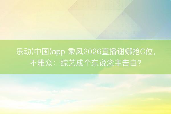 乐动(中国)app 乘风2026直播谢娜抢C位,不雅众:综艺成个东说念主告白?