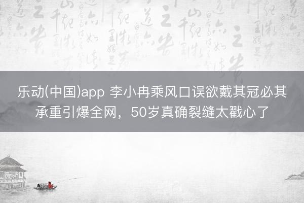乐动(中国)app 李小冉乘风口误欲戴其冠必其承重引爆全网，50岁真确裂缝太戳心了