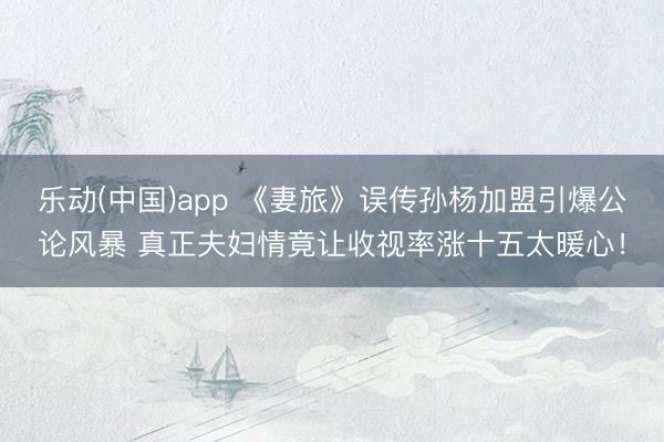 乐动(中国)app 《妻旅》误传孙杨加盟引爆公论风暴 真正夫妇情竟让收视率涨十五太暖心！