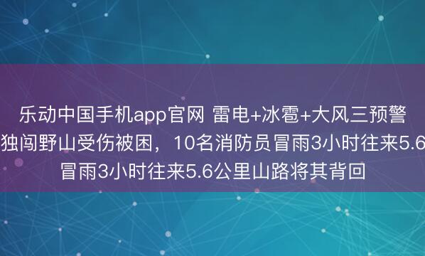 乐动中国手机app官网 雷电+冰雹+大风三预警高挂，北京一女子独闯野山受伤被困，10名消防员冒雨3小时往来5.6公里山路将其背回