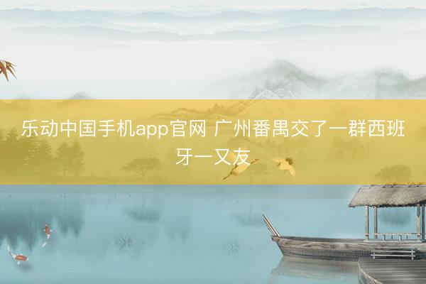 乐动中国手机app官网 广州番禺交了一群西班牙一又友