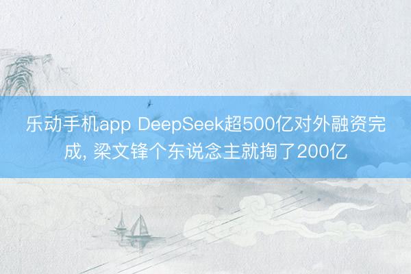 乐动手机app DeepSeek超500亿对外融资完成， 梁文锋个东说念主就掏了200亿