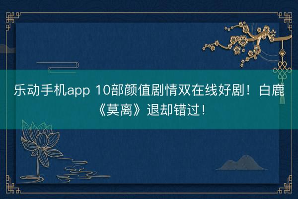 乐动手机app 10部颜值剧情双在线好剧！白鹿《莫离》退却错过！