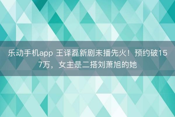 乐动手机app 王译磊新剧未播先火！预约破157万，女主是二搭刘萧旭的她