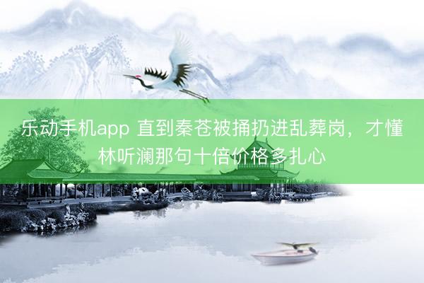 乐动手机app 直到秦苍被捅扔进乱葬岗，才懂林听澜那句十倍价格多扎心