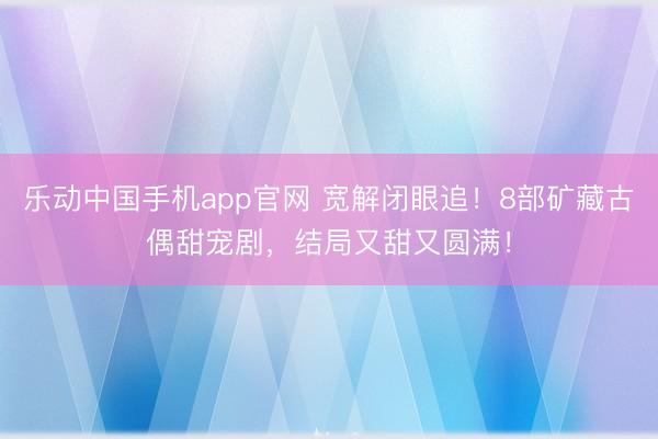 乐动中国手机app官网 宽解闭眼追！8部矿藏古偶甜宠剧，结局又甜又圆满！