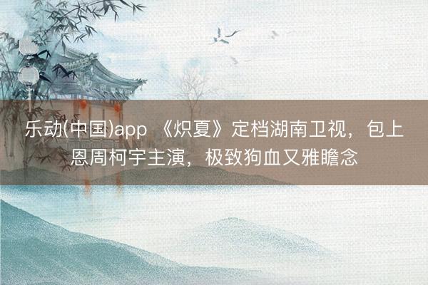 乐动(中国)app 《炽夏》定档湖南卫视，包上恩周柯宇主演，极致狗血又雅瞻念
