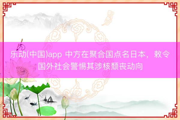 乐动(中国)app 中方在聚合国点名日本，敕令国外社会警惕其涉核颓丧动向