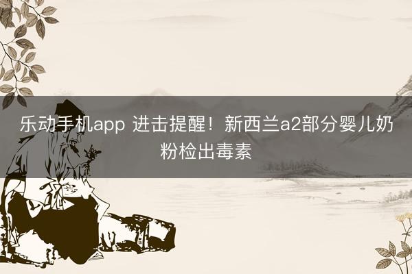 乐动手机app 进击提醒！新西兰a2部分婴儿奶粉检出毒素