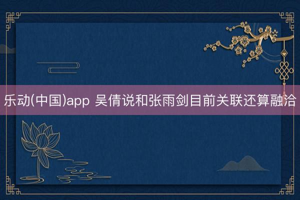 乐动(中国)app 吴倩说和张雨剑目前关联还算融洽