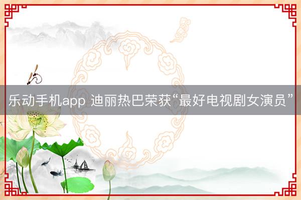 乐动手机app 迪丽热巴荣获“最好电视剧女演员”
