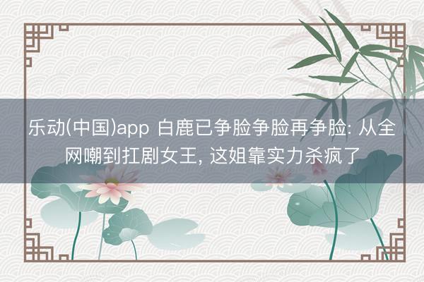 乐动(中国)app 白鹿已争脸争脸再争脸: 从全网嘲到扛剧女王， 这姐靠实力杀疯了