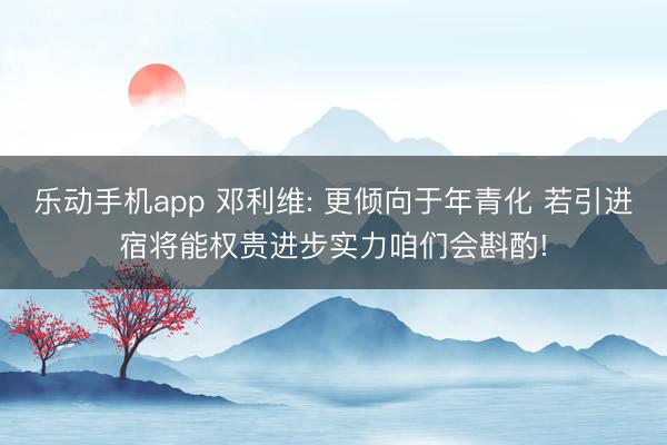 乐动手机app 邓利维: 更倾向于年青化 若引进宿将能权贵进步实力咱们会斟酌!