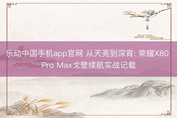 乐动中国手机app官网 从天亮到深宵: 荣耀X80 Pro Max戈壁续航实战记载