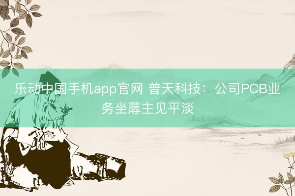 乐动中国手机app官网 普天科技:公司PCB业务坐蓐主见平淡