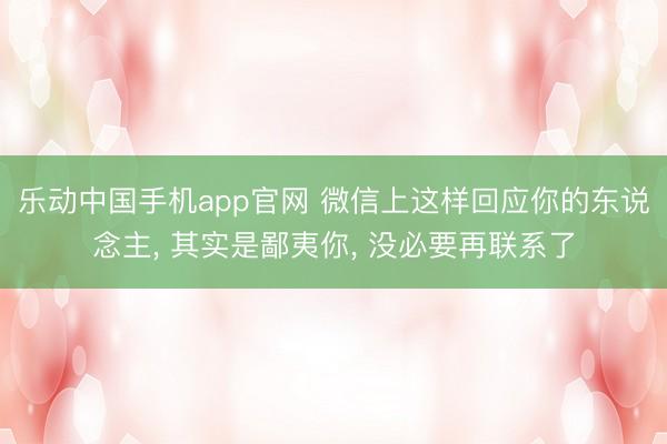 乐动中国手机app官网 微信上这样回应你的东说念主， 其实是鄙夷你， 没必要再联系了
