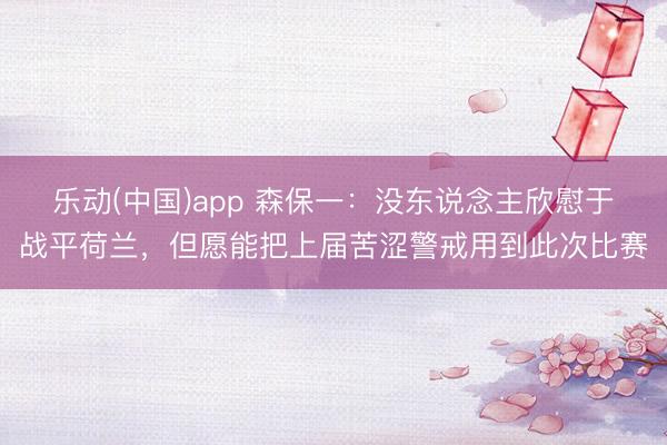 乐动(中国)app 森保一:没东说念主欣慰于战平荷兰,但愿能把上届苦涩警戒用到此次比赛