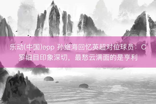 乐动(中国)app 孙继海回忆英超对位球员:C罗细目印象深切,最愁云满面的是亨利