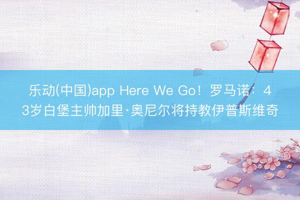 乐动(中国)app Here We Go!罗马诺:43岁白堡主帅加里·奥尼尔将持教伊普斯维奇